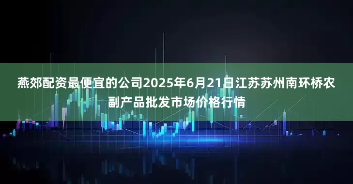 燕郊配资最便宜的公司2025年6月21日江苏苏州南环桥农副产品批发市场价格行情
