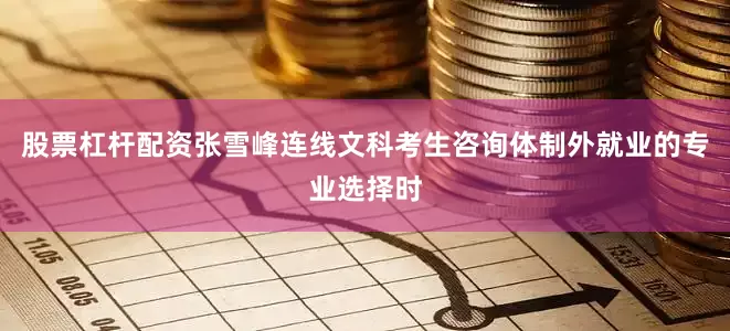 股票杠杆配资张雪峰连线文科考生咨询体制外就业的专业选择时