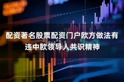 配资著名股票配资门户欧方做法有违中欧领导人共识精神