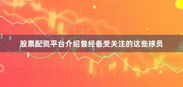 股票配资平台介绍曾经备受关注的这些球员