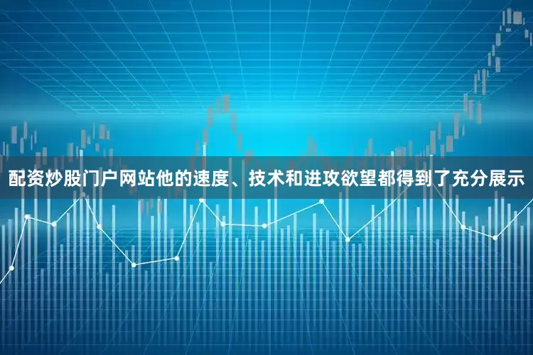 配资炒股门户网站他的速度、技术和进攻欲望都得到了充分展示