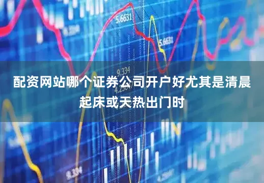 配资网站哪个证券公司开户好尤其是清晨起床或天热出门时