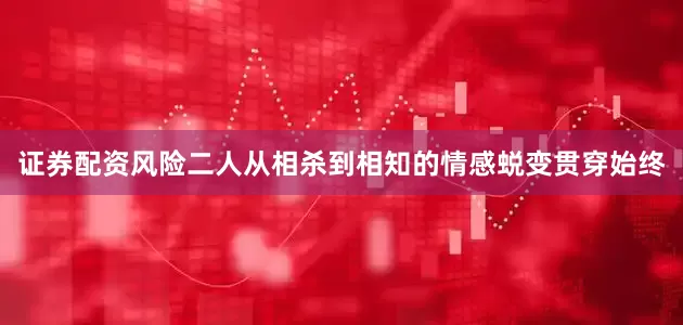 证券配资风险二人从相杀到相知的情感蜕变贯穿始终