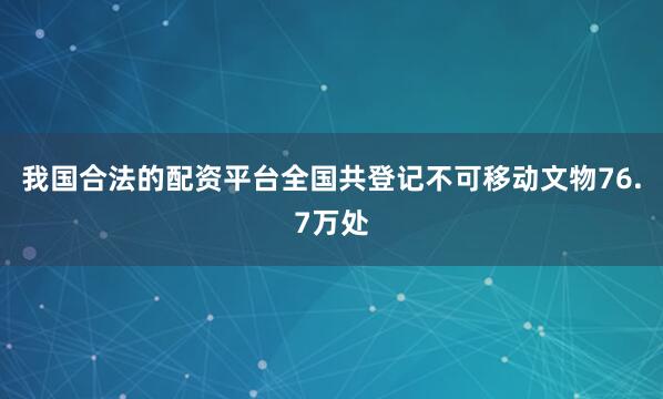 我国合法的配资平台全国共登记不可移动文物76.7万处