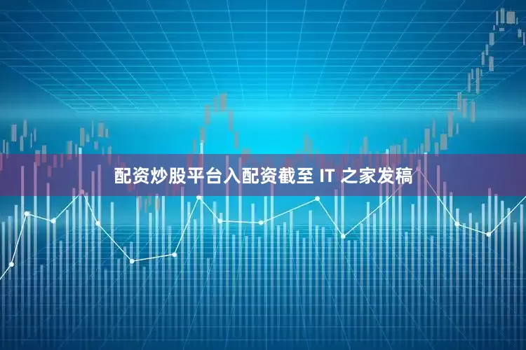 配资炒股平台入配资截至 IT 之家发稿